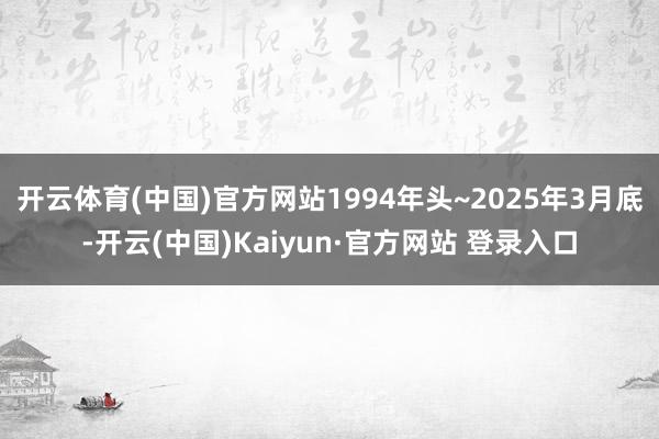 开云体育(中国)官方网站1994年头~2025年3月底-开云(中国)Kaiyun·官方网站 登录入口