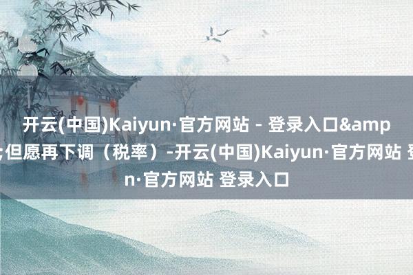 开云(中国)Kaiyun·官方网站 - 登录入口&ldquo;但愿再下调（税率）-开云(中国)Kaiyun·官方网站 登录入口