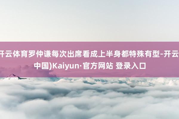 开云体育罗仲谦每次出席看成上半身都特殊有型-开云(中国)Kaiyun·官方网站 登录入口