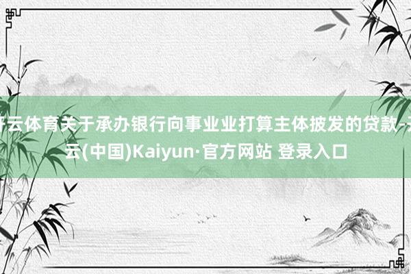 开云体育关于承办银行向事业业打算主体披发的贷款-开云(中国)Kaiyun·官方网站 登录入口
