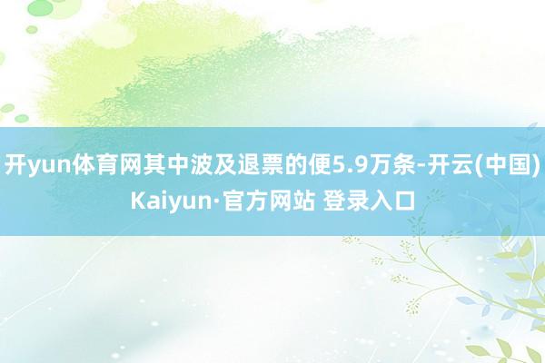 开yun体育网其中波及退票的便5.9万条-开云(中国)Kaiyun·官方网站 登录入口