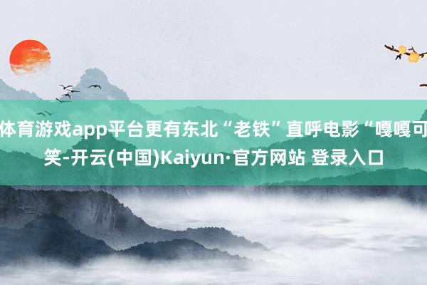 体育游戏app平台更有东北“老铁”直呼电影“嘎嘎可笑-开云(中国)Kaiyun·官方网站 登录入口