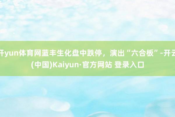 开yun体育网蓝丰生化盘中跌停，演出“六合板”-开云(中国)Kaiyun·官方网站 登录入口