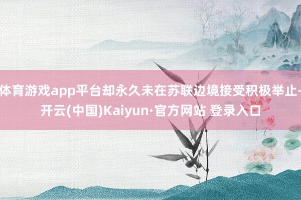 体育游戏app平台却永久未在苏联边境接受积极举止-开云(中国)Kaiyun·官方网站 登录入口