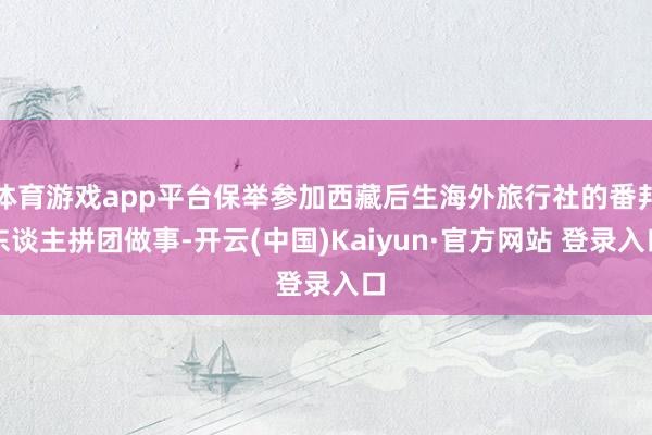 体育游戏app平台保举参加西藏后生海外旅行社的番邦东谈主拼团做事-开云(中国)Kaiyun·官方网站 登录入口