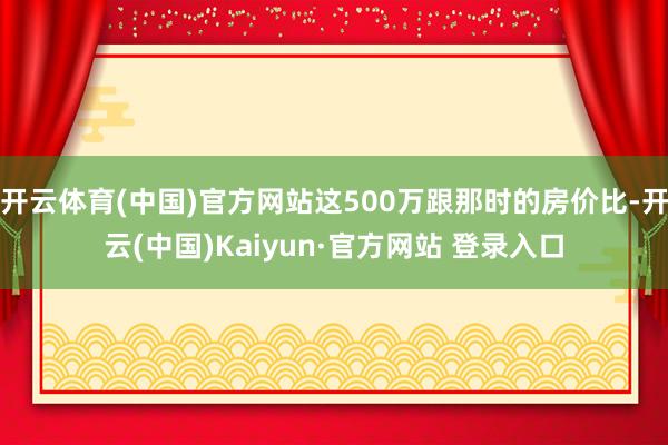 开云体育(中国)官方网站这500万跟那时的房价比-开云(中国)Kaiyun·官方网站 登录入口