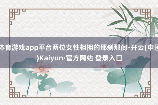 体育游戏app平台两位女性相拥的那刹那间-开云(中国)Kaiyun·官方网站 登录入口