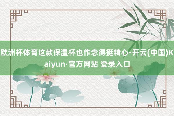 欧洲杯体育这款保温杯也作念得挺精心-开云(中国)Kaiyun·官方网站 登录入口