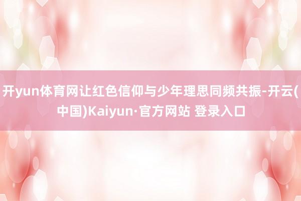 开yun体育网让红色信仰与少年理思同频共振-开云(中国)Kaiyun·官方网站 登录入口