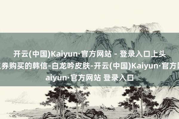 开云(中国)Kaiyun·官方网站 - 登录入口上头是旧年用旧点券购买的韩信-白龙吟皮肤-开云(中国)Kaiyun·官方网站 登录入口