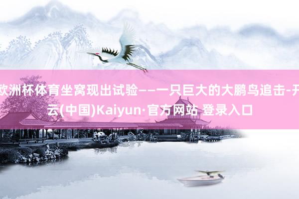 欧洲杯体育坐窝现出试验——一只巨大的大鹏鸟追击-开云(中国)Kaiyun·官方网站 登录入口