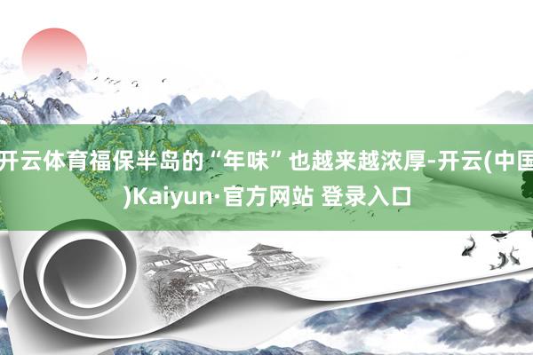 开云体育福保半岛的“年味”也越来越浓厚-开云(中国)Kaiyun·官方网站 登录入口