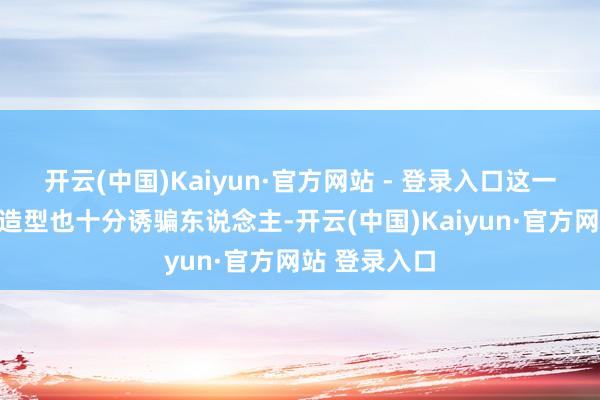 开云(中国)Kaiyun·官方网站 - 登录入口这一次胡冰卿的造型也十分诱骗东说念主-开云(中国)Kaiyun·官方网站 登录入口