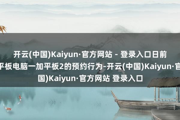开云(中国)Kaiyun·官方网站 - 登录入口日前官方运行了新款平板电脑一加平板2的预约行为-开云(中国)Kaiyun·官方网站 登录入口