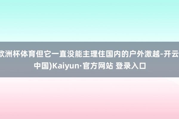 欧洲杯体育但它一直没能主理住国内的户外激越-开云(中国)Kaiyun·官方网站 登录入口