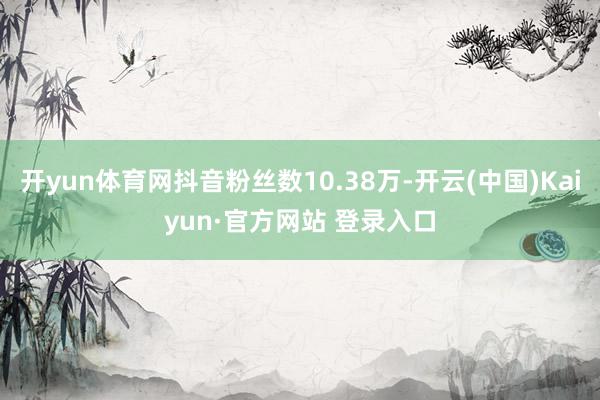 开yun体育网抖音粉丝数10.38万-开云(中国)Kaiyun·官方网站 登录入口