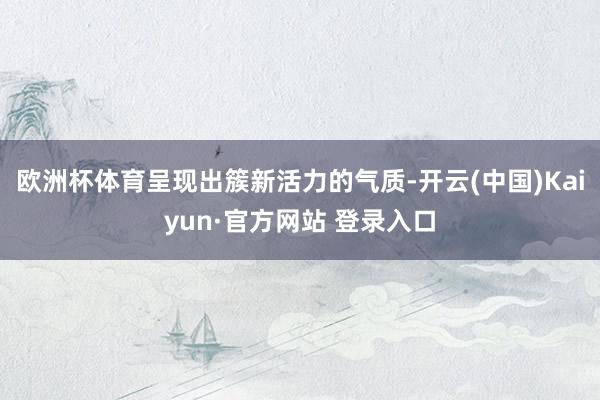 欧洲杯体育呈现出簇新活力的气质-开云(中国)Kaiyun·官方网站 登录入口