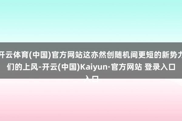 开云体育(中国)官方网站这亦然创随机间更短的新势力们的上风-开云(中国)Kaiyun·官方网站 登录入口