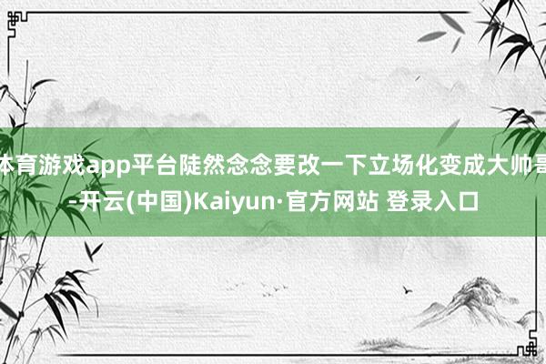体育游戏app平台陡然念念要改一下立场化变成大帅哥-开云(中国)Kaiyun·官方网站 登录入口