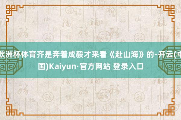 欧洲杯体育齐是奔着成毅才来看《赴山海》的-开云(中国)Kaiyun·官方网站 登录入口