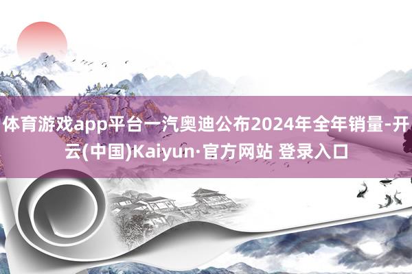 体育游戏app平台一汽奥迪公布2024年全年销量-开云(中国)Kaiyun·官方网站 登录入口