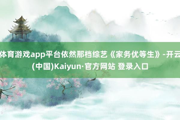 体育游戏app平台依然那档综艺《家务优等生》-开云(中国)Kaiyun·官方网站 登录入口