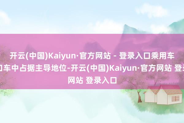 开云(中国)Kaiyun·官方网站 - 登录入口乘用车在入口车中占据主导地位-开云(中国)Kaiyun·官方网站 登录入口