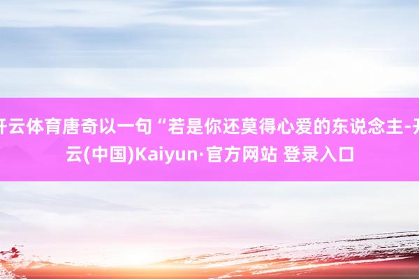 开云体育唐奇以一句“若是你还莫得心爱的东说念主-开云(中国)Kaiyun·官方网站 登录入口