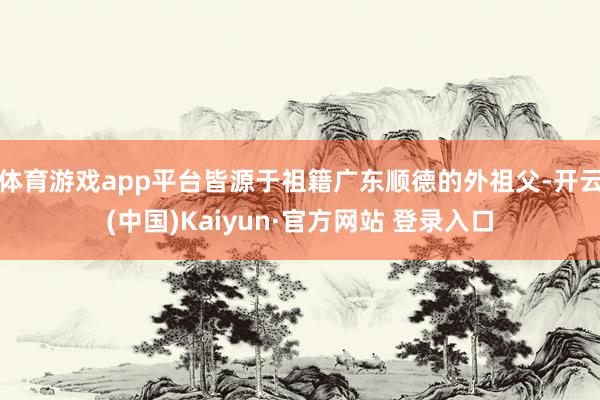 体育游戏app平台皆源于祖籍广东顺德的外祖父-开云(中国)Kaiyun·官方网站 登录入口
