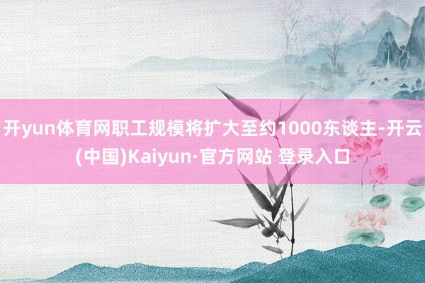 开yun体育网职工规模将扩大至约1000东谈主-开云(中国)Kaiyun·官方网站 登录入口