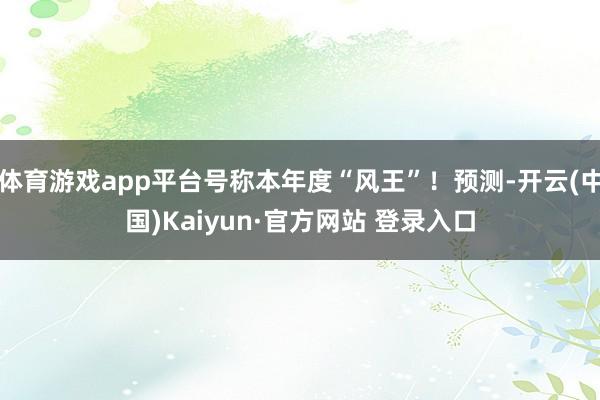 体育游戏app平台号称本年度“风王”!预测-开云(中国)Kaiyun·官方网站 登录入口