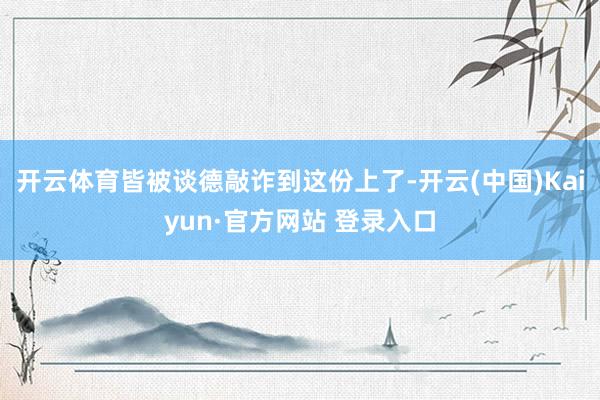 开云体育皆被谈德敲诈到这份上了-开云(中国)Kaiyun·官方网站 登录入口