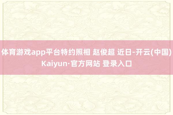 体育游戏app平台特约照相 赵俊超 近日-开云(中国)Kaiyun·官方网站 登录入口