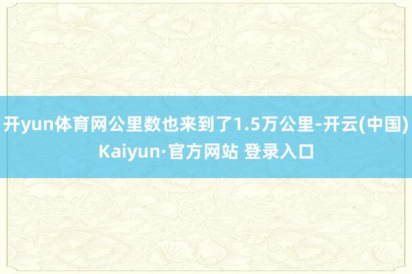 开yun体育网公里数也来到了1.5万公里-开云(中国)Kaiyun·官方网站 登录入口