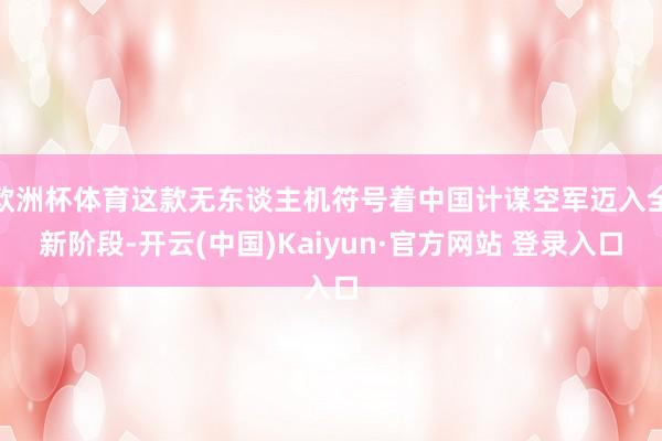 欧洲杯体育这款无东谈主机符号着中国计谋空军迈入全新阶段-开云(中国)Kaiyun·官方网站 登录入口
