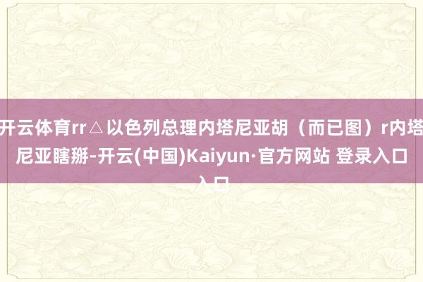 开云体育rr△以色列总理内塔尼亚胡（而已图）r内塔尼亚瞎掰-开云(中国)Kaiyun·官方网站 登录入口