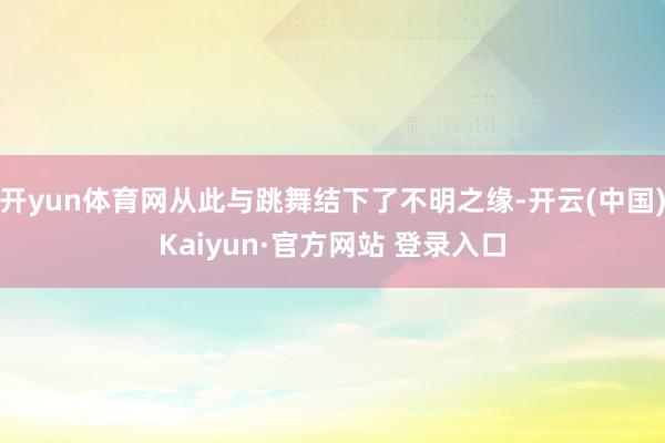 开yun体育网从此与跳舞结下了不明之缘-开云(中国)Kaiyun·官方网站 登录入口
