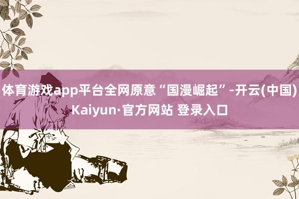 体育游戏app平台全网原意“国漫崛起”-开云(中国)Kaiyun·官方网站 登录入口