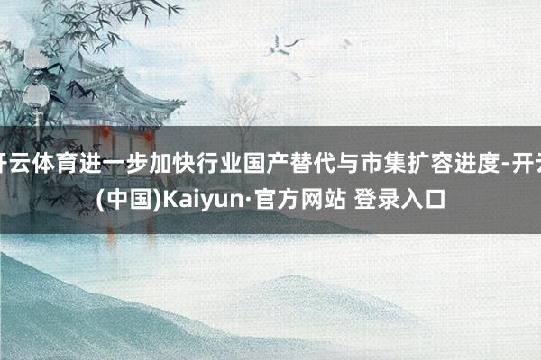 开云体育进一步加快行业国产替代与市集扩容进度-开云(中国)Kaiyun·官方网站 登录入口