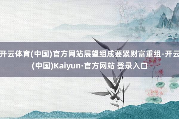开云体育(中国)官方网站展望组成要紧财富重组-开云(中国)Kaiyun·官方网站 登录入口