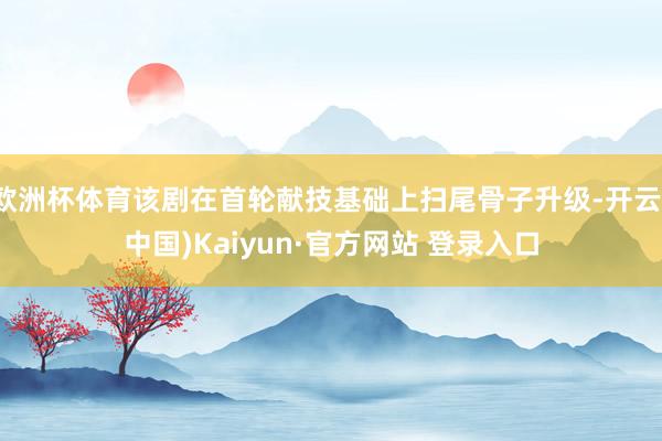 欧洲杯体育该剧在首轮献技基础上扫尾骨子升级-开云(中国)Kaiyun·官方网站 登录入口