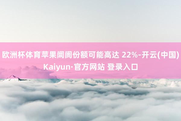 欧洲杯体育苹果阛阓份额可能高达 22%-开云(中国)Kaiyun·官方网站 登录入口