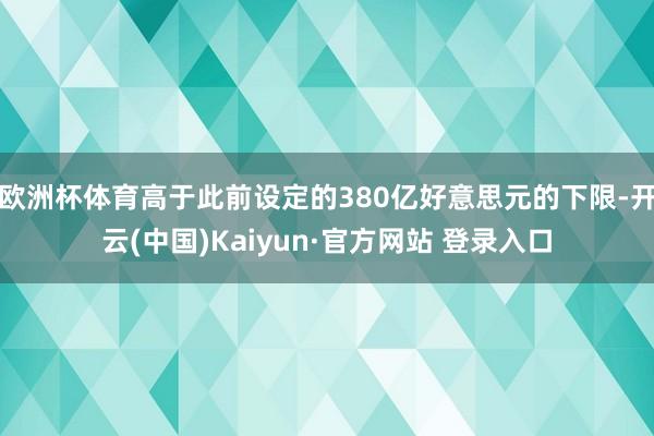 欧洲杯体育高于此前设定的380亿好意思元的下限-开云(中国)Kaiyun·官方网站 登录入口