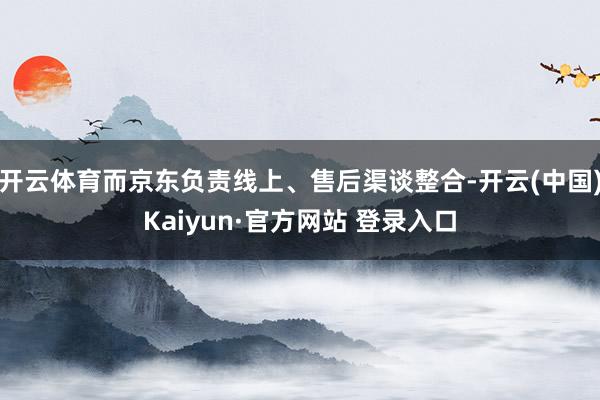 开云体育而京东负责线上、售后渠谈整合-开云(中国)Kaiyun·官方网站 登录入口