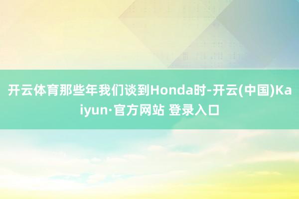 开云体育那些年我们谈到Honda时-开云(中国)Kaiyun·官方网站 登录入口