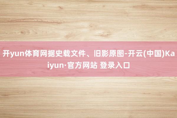 开yun体育网据史载文件、旧影原图-开云(中国)Kaiyun·官方网站 登录入口