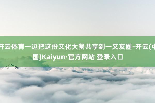 开云体育一边把这份文化大餐共享到一又友圈-开云(中国)Kaiyun·官方网站 登录入口