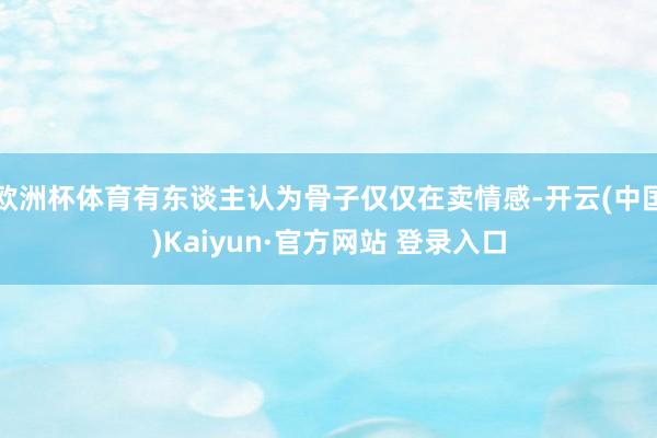 欧洲杯体育有东谈主认为骨子仅仅在卖情感-开云(中国)Kaiyun·官方网站 登录入口