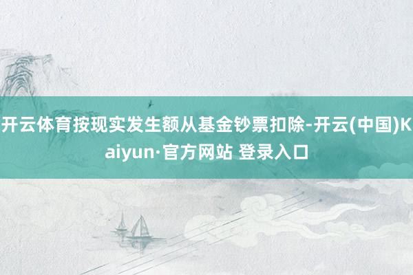 开云体育按现实发生额从基金钞票扣除-开云(中国)Kaiyun·官方网站 登录入口
