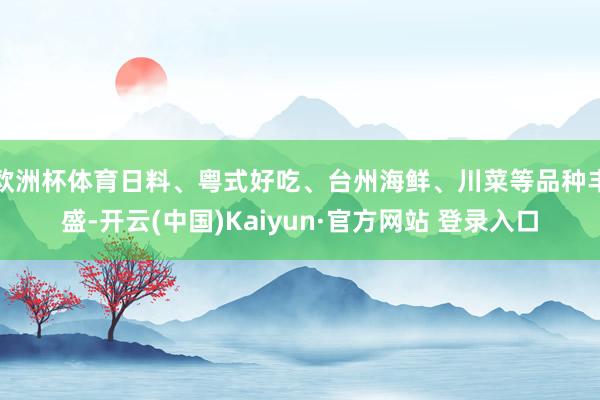 欧洲杯体育日料、粤式好吃、台州海鲜、川菜等品种丰盛-开云(中国)Kaiyun·官方网站 登录入口